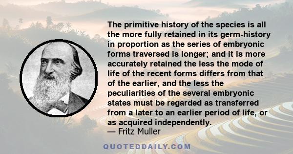 The primitive history of the species is all the more fully retained in its germ-history in proportion as the series of embryonic forms traversed is longer; and it is more accurately retained the less the mode of life of 