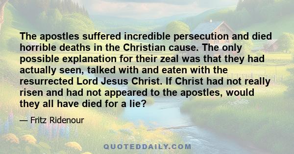 The apostles suffered incredible persecution and died horrible deaths in the Christian cause. The only possible explanation for their zeal was that they had actually seen, talked with and eaten with the resurrected Lord 