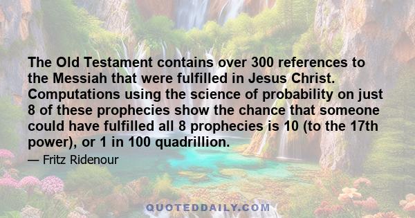 The Old Testament contains over 300 references to the Messiah that were fulfilled in Jesus Christ. Computations using the science of probability on just 8 of these prophecies show the chance that someone could have