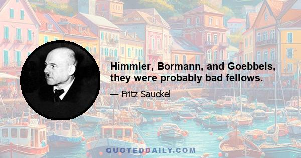 Himmler, Bormann, and Goebbels, they were probably bad fellows.