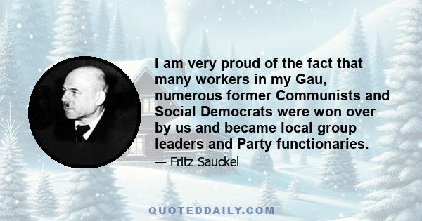 I am very proud of the fact that many workers in my Gau, numerous former Communists and Social Democrats were won over by us and became local group leaders and Party functionaries.