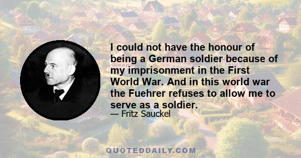 I could not have the honour of being a German soldier because of my imprisonment in the First World War. And in this world war the Fuehrer refuses to allow me to serve as a soldier.