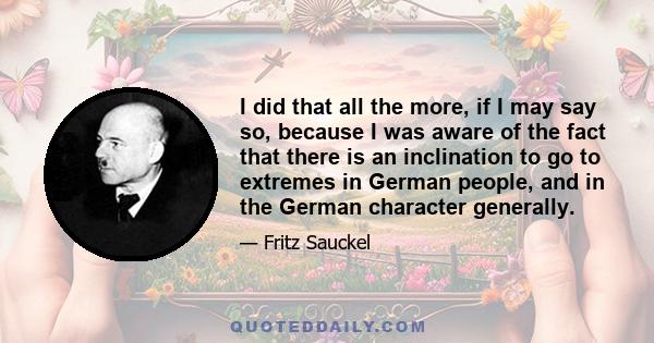 I did that all the more, if I may say so, because I was aware of the fact that there is an inclination to go to extremes in German people, and in the German character generally.