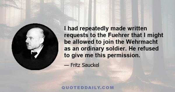 I had repeatedly made written requests to the Fuehrer that I might be allowed to join the Wehrmacht as an ordinary soldier. He refused to give me this permission.