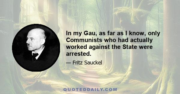 In my Gau, as far as I know, only Communists who had actually worked against the State were arrested.