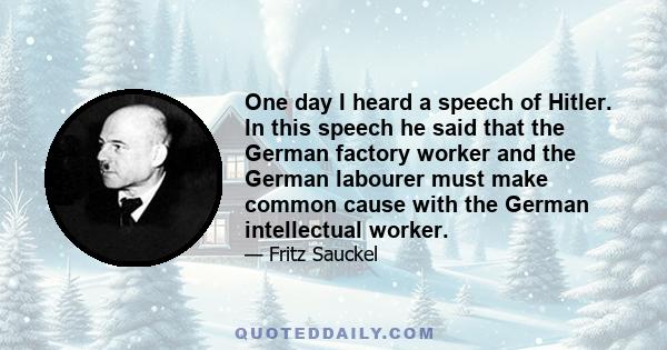 One day I heard a speech of Hitler. In this speech he said that the German factory worker and the German labourer must make common cause with the German intellectual worker.