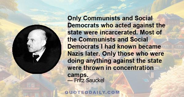 Only Communists and Social Democrats who acted against the state were incarcerated. Most of the Communists and Social Democrats I had known became Nazis later. Only those who were doing anything against the state were