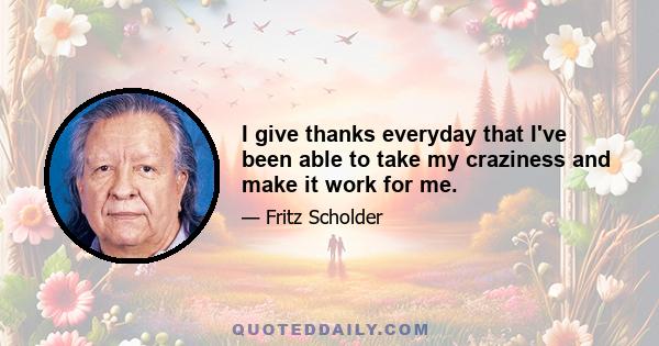 I give thanks everyday that I've been able to take my craziness and make it work for me.