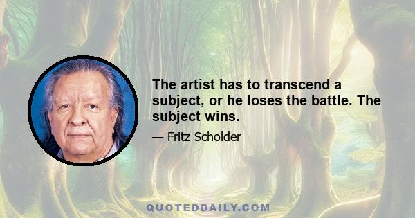 The artist has to transcend a subject, or he loses the battle. The subject wins.