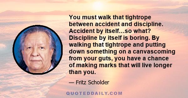 You must walk that tightrope between accident and discipline. Accident by itself…so what? Discipline by itself is boring. By walking that tightrope and putting down something on a canvascoming from your guts, you have a 