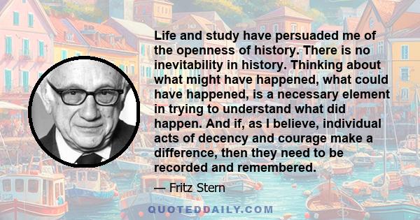 Life and study have persuaded me of the openness of history. There is no inevitability in history. Thinking about what might have happened, what could have happened, is a necessary element in trying to understand what