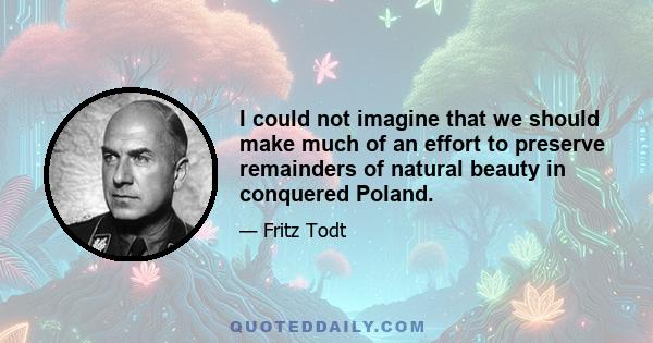 I could not imagine that we should make much of an effort to preserve remainders of natural beauty in conquered Poland.