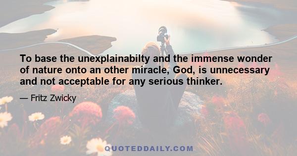 To base the unexplainabilty and the immense wonder of nature onto an other miracle, God, is unnecessary and not acceptable for any serious thinker.