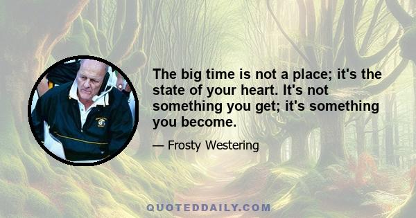 The big time is not a place; it's the state of your heart. It's not something you get; it's something you become.