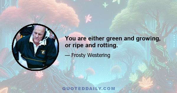 You are either green and growing, or ripe and rotting.