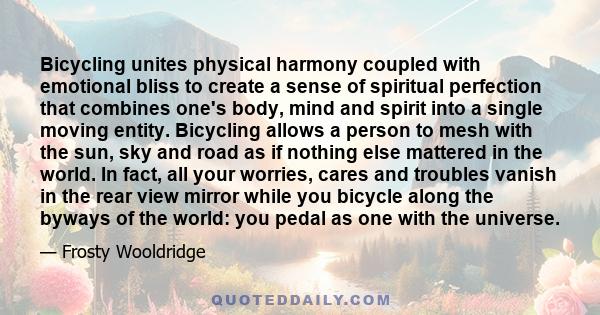 Bicycling unites physical harmony coupled with emotional bliss to create a sense of spiritual perfection that combines one's body, mind and spirit into a single moving entity. Bicycling allows a person to mesh with the