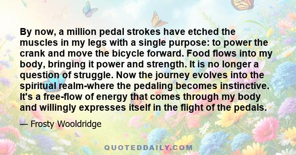 By now, a million pedal strokes have etched the muscles in my legs with a single purpose: to power the crank and move the bicycle forward. Food flows into my body, bringing it power and strength. It is no longer a