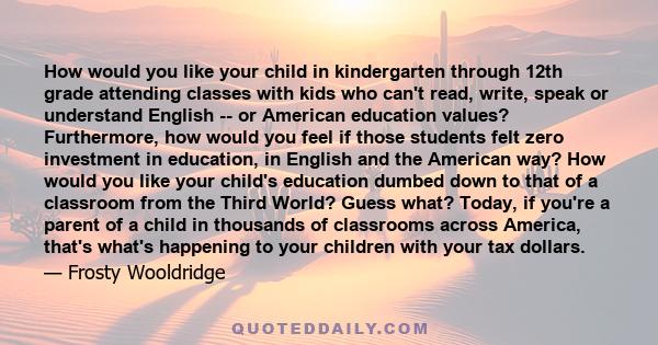 How would you like your child in kindergarten through 12th grade attending classes with kids who can't read, write, speak or understand English -- or American education values? Furthermore, how would you feel if those