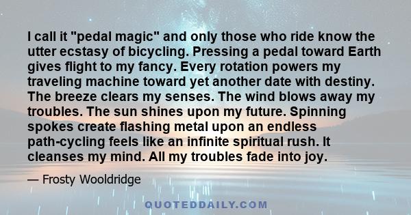 I call it pedal magic and only those who ride know the utter ecstasy of bicycling. Pressing a pedal toward Earth gives flight to my fancy. Every rotation powers my traveling machine toward yet another date with destiny. 