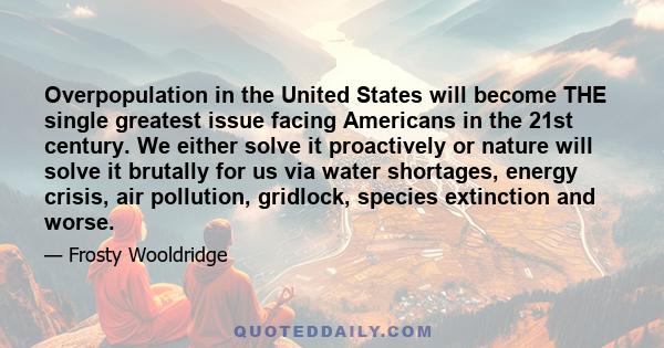 Overpopulation in the United States will become THE single greatest issue facing Americans in the 21st century. We either solve it proactively or nature will solve it brutally for us via water shortages, energy crisis,