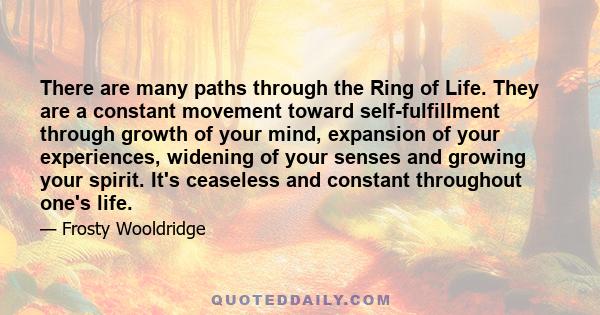 There are many paths through the Ring of Life. They are a constant movement toward self-fulfillment through growth of your mind, expansion of your experiences, widening of your senses and growing your spirit. It's