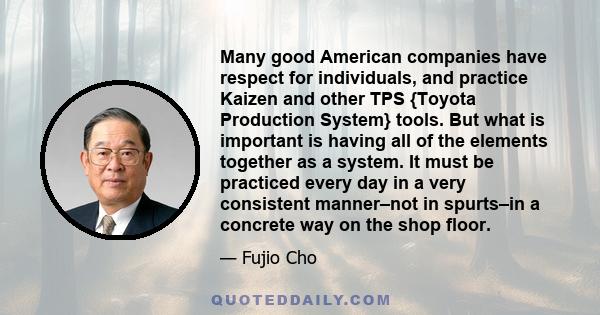 Many good American companies have respect for individuals, and practice Kaizen and other TPS {Toyota Production System} tools. But what is important is having all of the elements together as a system. It must be