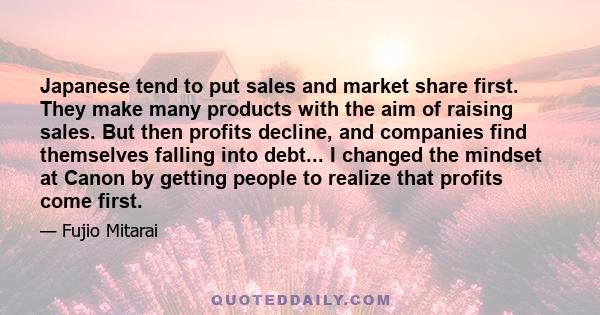 Japanese tend to put sales and market share first. They make many products with the aim of raising sales. But then profits decline, and companies find themselves falling into debt... I changed the mindset at Canon by