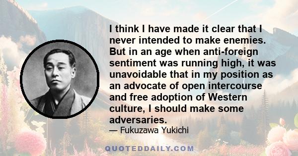 I think I have made it clear that I never intended to make enemies. But in an age when anti-foreign sentiment was running high, it was unavoidable that in my position as an advocate of open intercourse and free adoption 