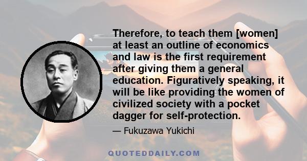 Therefore, to teach them [women] at least an outline of economics and law is the first requirement after giving them a general education. Figuratively speaking, it will be like providing the women of civilized society