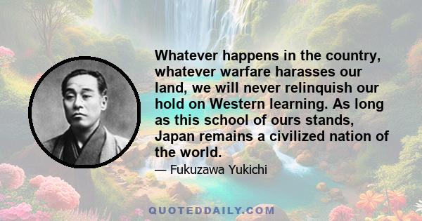 Whatever happens in the country, whatever warfare harasses our land, we will never relinquish our hold on Western learning. As long as this school of ours stands, Japan remains a civilized nation of the world.