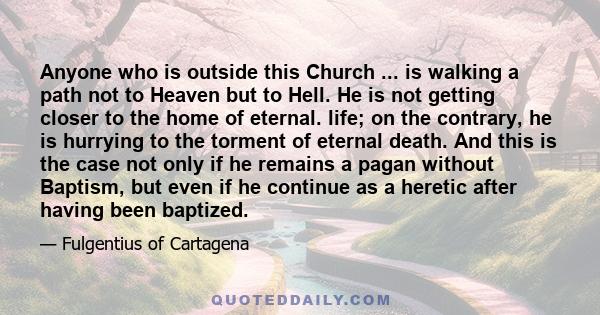 Anyone who is outside this Church ... is walking a path not to Heaven but to Hell. He is not getting closer to the home of eternal. life; on the contrary, he is hurrying to the torment of eternal death. And this is the