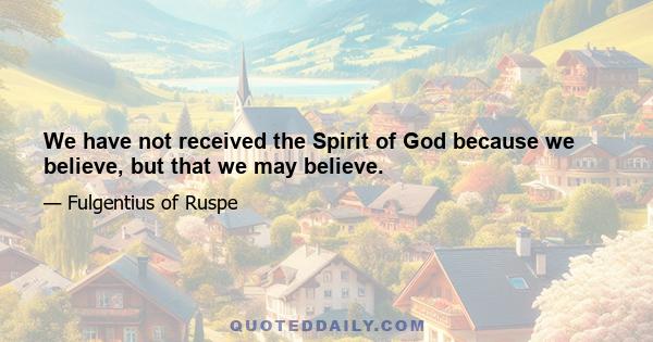 We have not received the Spirit of God because we believe, but that we may believe.