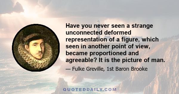 Have you never seen a strange unconnected deformed representation of a figure, which seen in another point of view, became proportioned and agreeable? It is the picture of man.