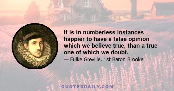 It is in numberless instances happier to have a false opinion which we believe true, than a true one of which we doubt.