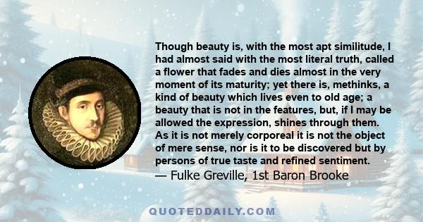 Though beauty is, with the most apt similitude, I had almost said with the most literal truth, called a flower that fades and dies almost in the very moment of its maturity; yet there is, methinks, a kind of beauty