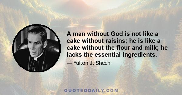 A man without God is not like a cake without raisins; he is like a cake without the flour and milk; he lacks the essential ingredients.