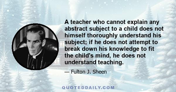 A teacher who cannot explain any abstract subject to a child does not himself thoroughly understand his subject; if he does not attempt to break down his knowledge to fit the child's mind, he does not understand