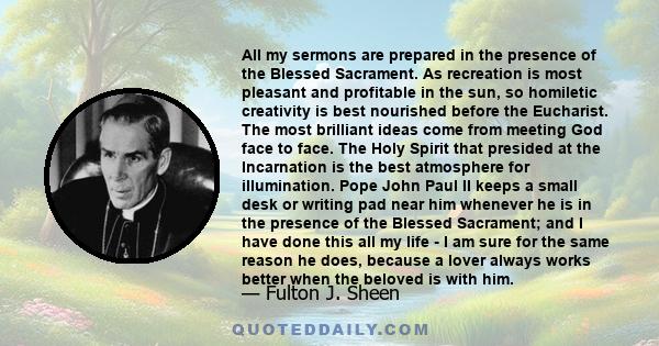 All my sermons are prepared in the presence of the Blessed Sacrament. As recreation is most pleasant and profitable in the sun, so homiletic creativity is best nourished before the Eucharist. The most brilliant ideas