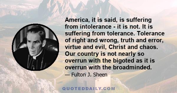 America, it is said, is suffering from intolerance - it is not. It is suffering from tolerance. Tolerance of right and wrong, truth and error, virtue and evil, Christ and chaos. Our country is not nearly so overrun with 