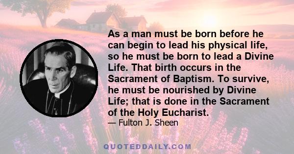 As a man must be born before he can begin to lead his physical life, so he must be born to lead a Divine Life. That birth occurs in the Sacrament of Baptism. To survive, he must be nourished by Divine Life; that is done 