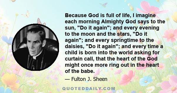 Because God is full of life, I imagine each morning Almighty God says to the sun, Do it again; and every evening to the moon and the stars, Do it again; and every springtime to the daisies, Do it again; and every time a 