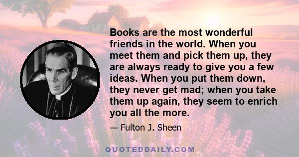 Books are the most wonderful friends in the world. When you meet them and pick them up, they are always ready to give you a few ideas. When you put them down, they never get mad; when you take them up again, they seem