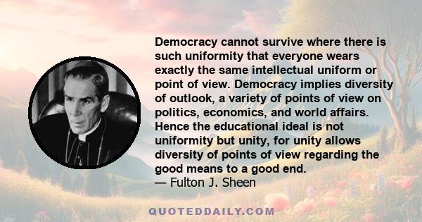 Democracy cannot survive where there is such uniformity that everyone wears exactly the same intellectual uniform or point of view. Democracy implies diversity of outlook, a variety of points of view on politics,