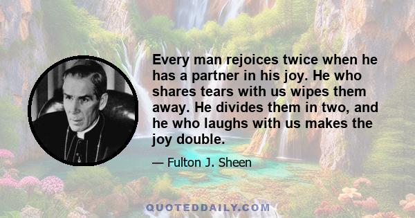 Every man rejoices twice when he has a partner in his joy. He who shares tears with us wipes them away. He divides them in two, and he who laughs with us makes the joy double.