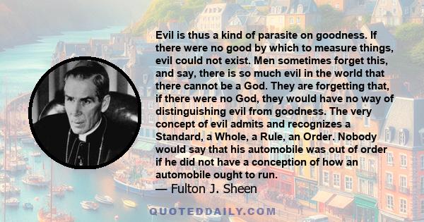 Evil is thus a kind of parasite on goodness. If there were no good by which to measure things, evil could not exist. Men sometimes forget this, and say, there is so much evil in the world that there cannot be a God.