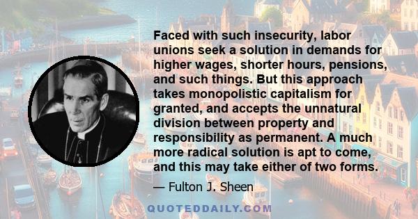 Faced with such insecurity, labor unions seek a solution in demands for higher wages, shorter hours, pensions, and such things. But this approach takes monopolistic capitalism for granted, and accepts the unnatural