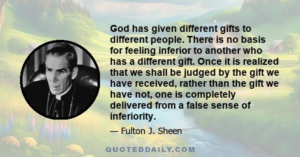 God has given different gifts to different people. There is no basis for feeling inferior to another who has a different gift. Once it is realized that we shall be judged by the gift we have received, rather than the