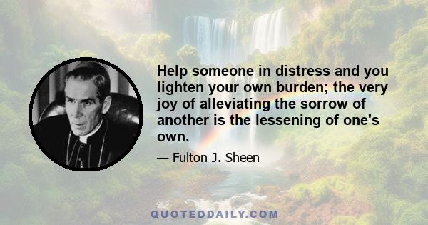 Help someone in distress and you lighten your own burden; the very joy of alleviating the sorrow of another is the lessening of one's own.