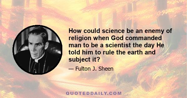 How could science be an enemy of religion when God commanded man to be a scientist the day He told him to rule the earth and subject it?