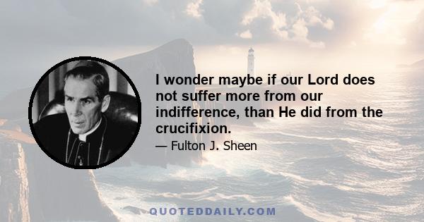 I wonder maybe if our Lord does not suffer more from our indifference, than He did from the crucifixion.